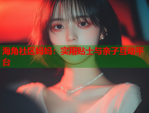 海角社区妈妈：实用贴士与亲子互动平台  第1张