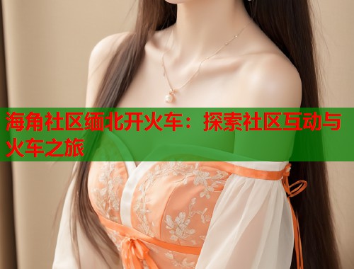 海角社区缅北开火车：探索社区互动与火车之旅  第1张