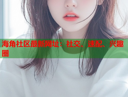 海角社区最新网址：社交、速配、兴趣圈  第2张