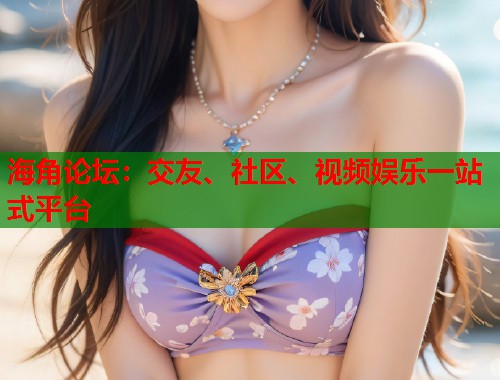海角论坛：交友、社区、视频娱乐一站式平台  第1张