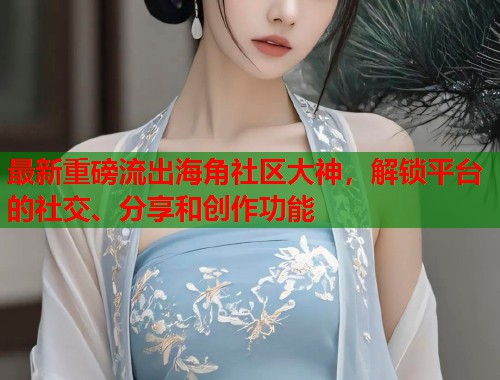 最新重磅流出海角社区大神，解锁平台的社交、分享和创作功能  第1张