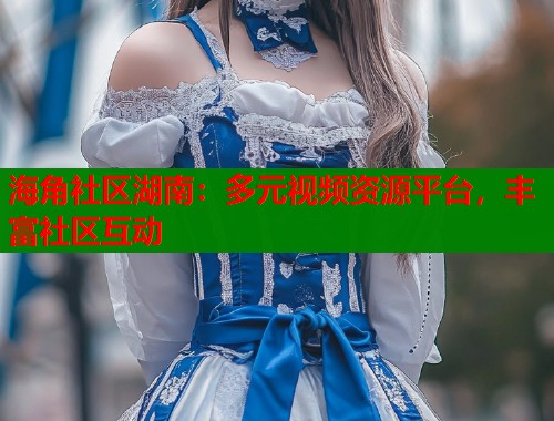 海角社区湖南：多元视频资源平台，丰富社区互动  第1张