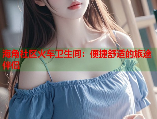 海角社区火车卫生间：便捷舒适的旅途伴侣  第1张