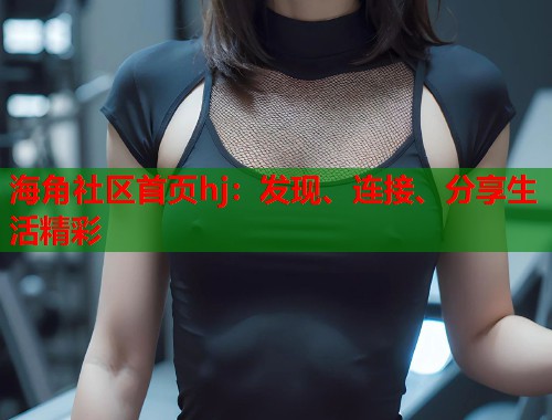 海角社区首页hj：发现、连接、分享生活精彩  第1张