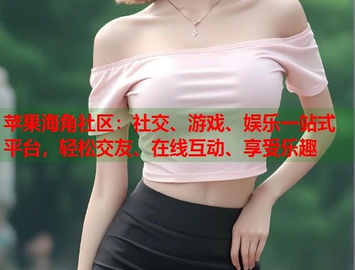 苹果海角社区：社交、游戏、娱乐一站式平台，轻松交友、在线互动、享受乐趣  第1张
