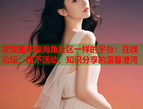发现更多像海角社区一样的平台：在线论坛、线下活动、知识分享的温馨港湾  第2张