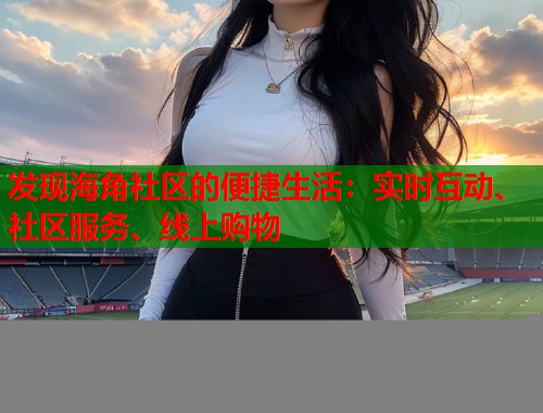 发现海角社区的便捷生活：实时互动、社区服务、线上购物  第1张