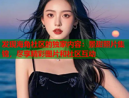 发现海角社区的独家内容：景甜照片集锦，尽享精彩图片和社区互动  第1张