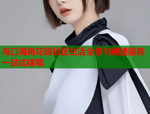 海口海角花园社区生活全景与便捷服务一站式体验  第1张