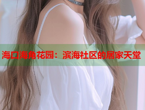 海口海角花园：滨海社区的居家天堂  第1张