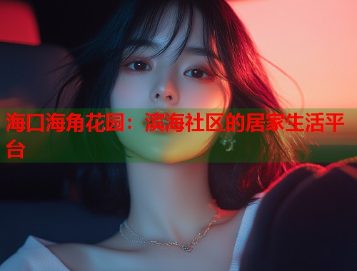 海口海角花园：滨海社区的居家生活平台  第1张