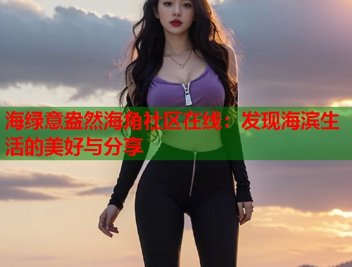 海绿意盎然海角社区在线：发现海滨生活的美好与分享  第1张