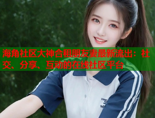 海角社区大神合租朋友妻最新流出：社交、分享、互动的在线社区平台  第2张