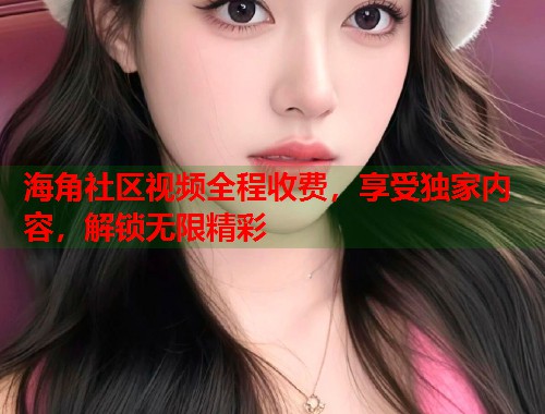 海角社区视频全程收费，享受独家内容，解锁无限精彩  第1张