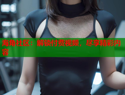 海角社区：解锁付费视频，尽享精彩内容  第1张