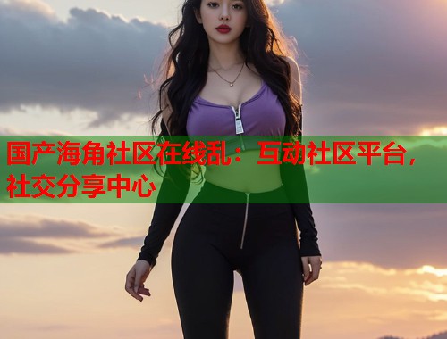 国产海角社区在线乱：互动社区平台，社交分享中心  第1张
