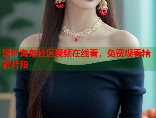 国产海角社区视频在线看，免费观看精彩片段  第1张