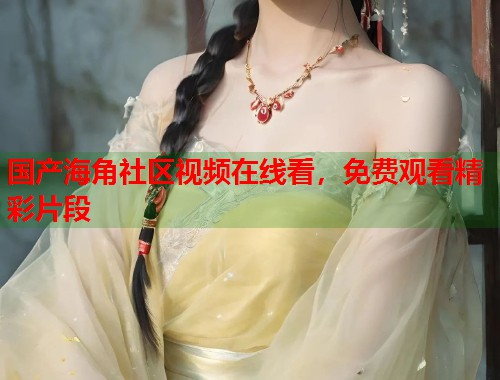 国产海角社区视频在线看，免费观看精彩片段  第2张