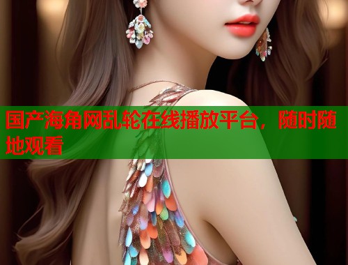 国产海角网乱轮在线播放平台，随时随地观看  第1张