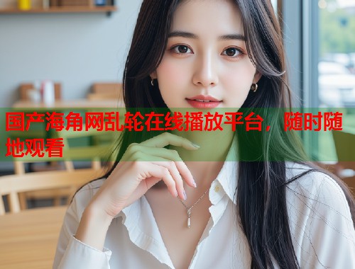 国产海角网乱轮在线播放平台，随时随地观看  第2张