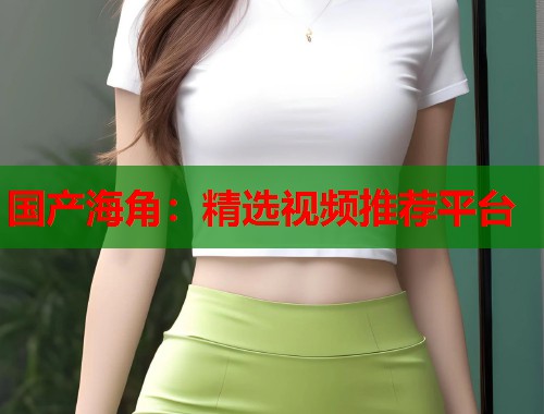国产海角：精选视频推荐平台  第1张
