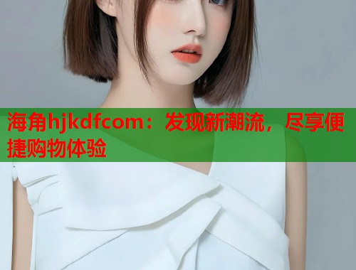 海角hjkdfcom：发现新潮流，尽享便捷购物体验  第1张