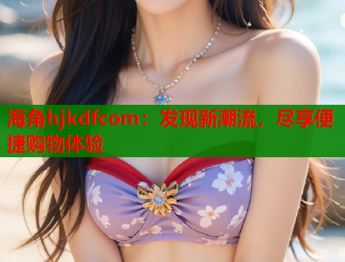 海角hjkdfcom：发现新潮流，尽享便捷购物体验  第2张