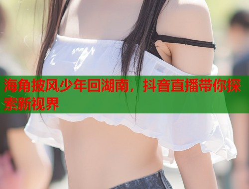 海角披风少年回湖南，抖音直播带你探索新视界  第1张
