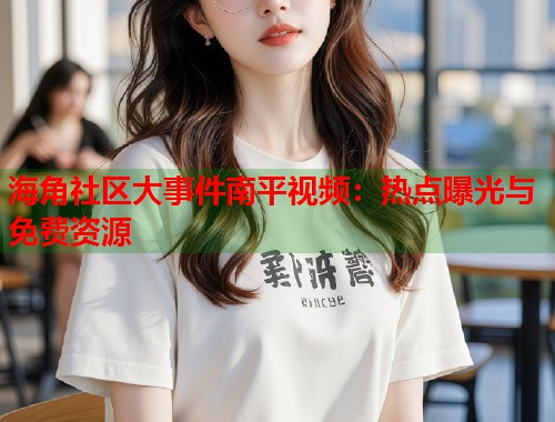 海角社区大事件南平视频：热点曝光与免费资源  第1张