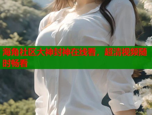 海角社区大神封神在线看，超清视频随时畅看  第1张