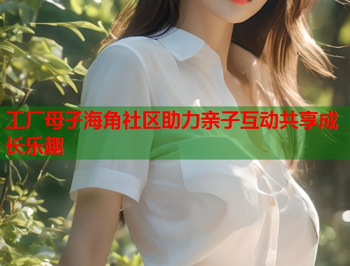 工厂母子海角社区助力亲子互动共享成长乐趣  第2张