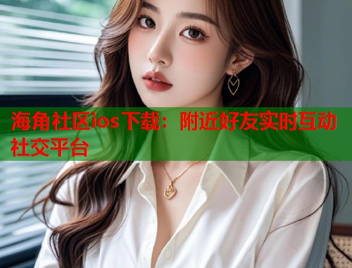 海角社区ios下载：附近好友实时互动社交平台  第1张