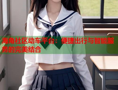海角社区动车平台：便捷出行与智能服务的完美结合  第1张