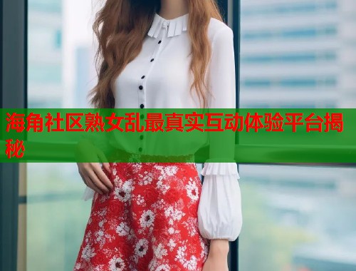 海角社区熟女乱最真实互动体验平台揭秘  第1张