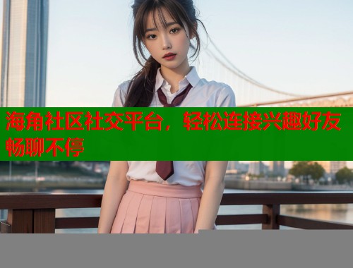 海角社区社交平台，轻松连接兴趣好友畅聊不停  第2张