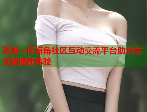 亚洲一区海角社区互动交流平台助力生活便捷新体验  第1张