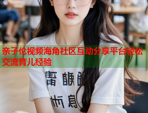 亲子伦视频海角社区互动分享平台轻松交流育儿经验  第1张