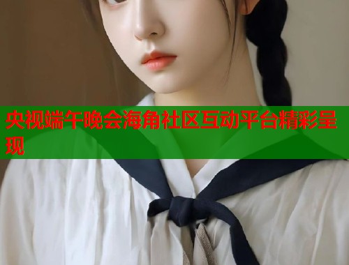 央视端午晚会海角社区互动平台精彩呈现  第1张