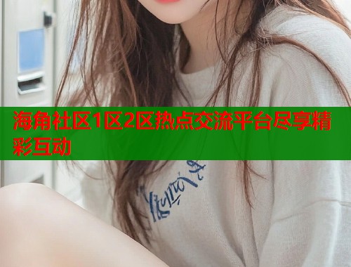 海角社区1区2区热点交流平台尽享精彩互动  第2张
