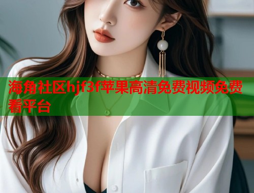 海角社区hjf3f苹果高清免费视频免费看平台  第1张