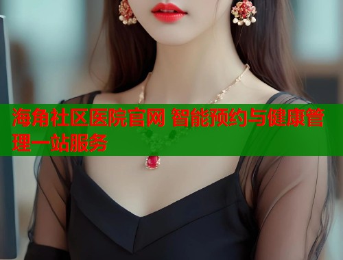 海角社区医院官网 智能预约与健康管理一站服务  第1张