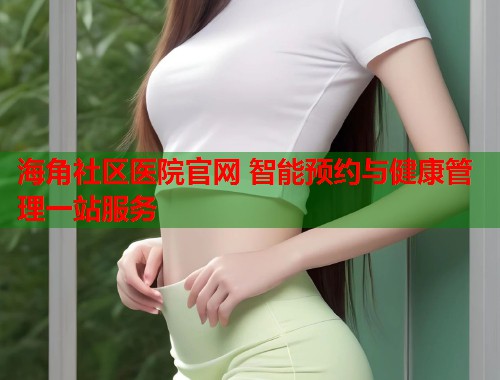 海角社区医院官网 智能预约与健康管理一站服务  第2张