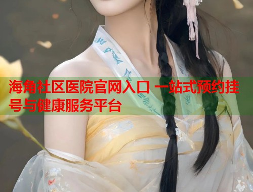 海角社区医院官网入口 一站式预约挂号与健康服务平台  第2张