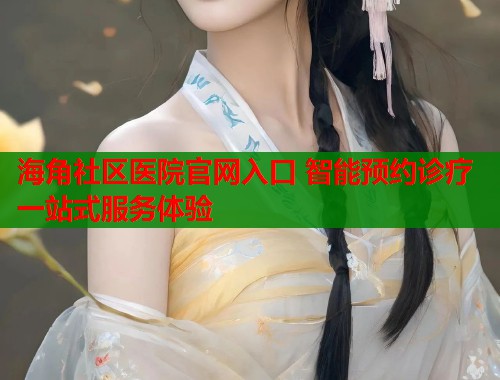 海角社区医院官网入口 智能预约诊疗一站式服务体验  第1张