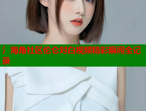 氵海角社区伦仑对白视频精彩瞬间全记录  第1张