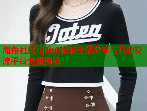 海角社区hj6b0精彩生活分享与互动交流平台全景揭秘  第1张