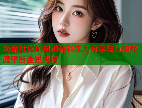 海角社区hj6b0精彩生活分享与互动交流平台全景揭秘  第2张