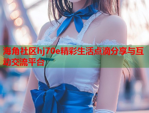 海角社区hj70e精彩生活点滴分享与互动交流平台  第1张