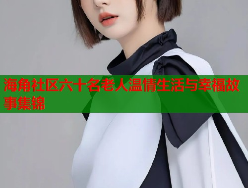海角社区六十名老人温情生活与幸福故事集锦  第1张