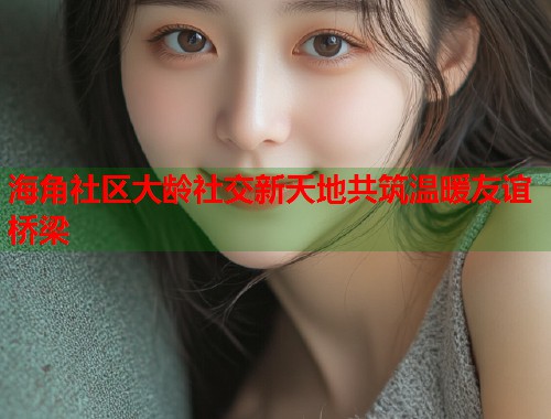 海角社区大龄社交新天地共筑温暖友谊桥梁  第1张